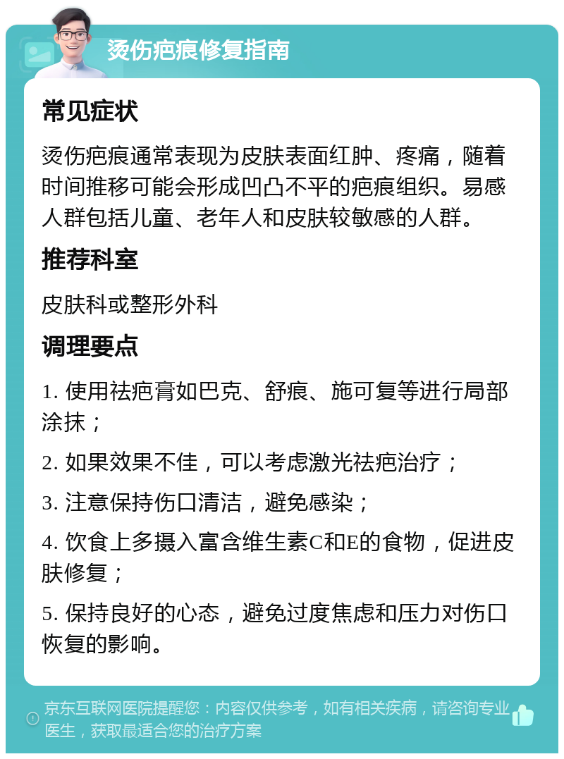 烫伤疤痕修复指南 常见症状 烫伤疤痕通常表现为皮肤表面红肿、疼痛，随着时间推移可能会形成凹凸不平的疤痕组织。易感人群包括儿童、老年人和皮肤较敏感的人群。 推荐科室 皮肤科或整形外科 调理要点 1. 使用祛疤膏如巴克、舒痕、施可复等进行局部涂抹； 2. 如果效果不佳，可以考虑激光祛疤治疗； 3. 注意保持伤口清洁，避免感染； 4. 饮食上多摄入富含维生素C和E的食物，促进皮肤修复； 5. 保持良好的心态，避免过度焦虑和压力对伤口恢复的影响。