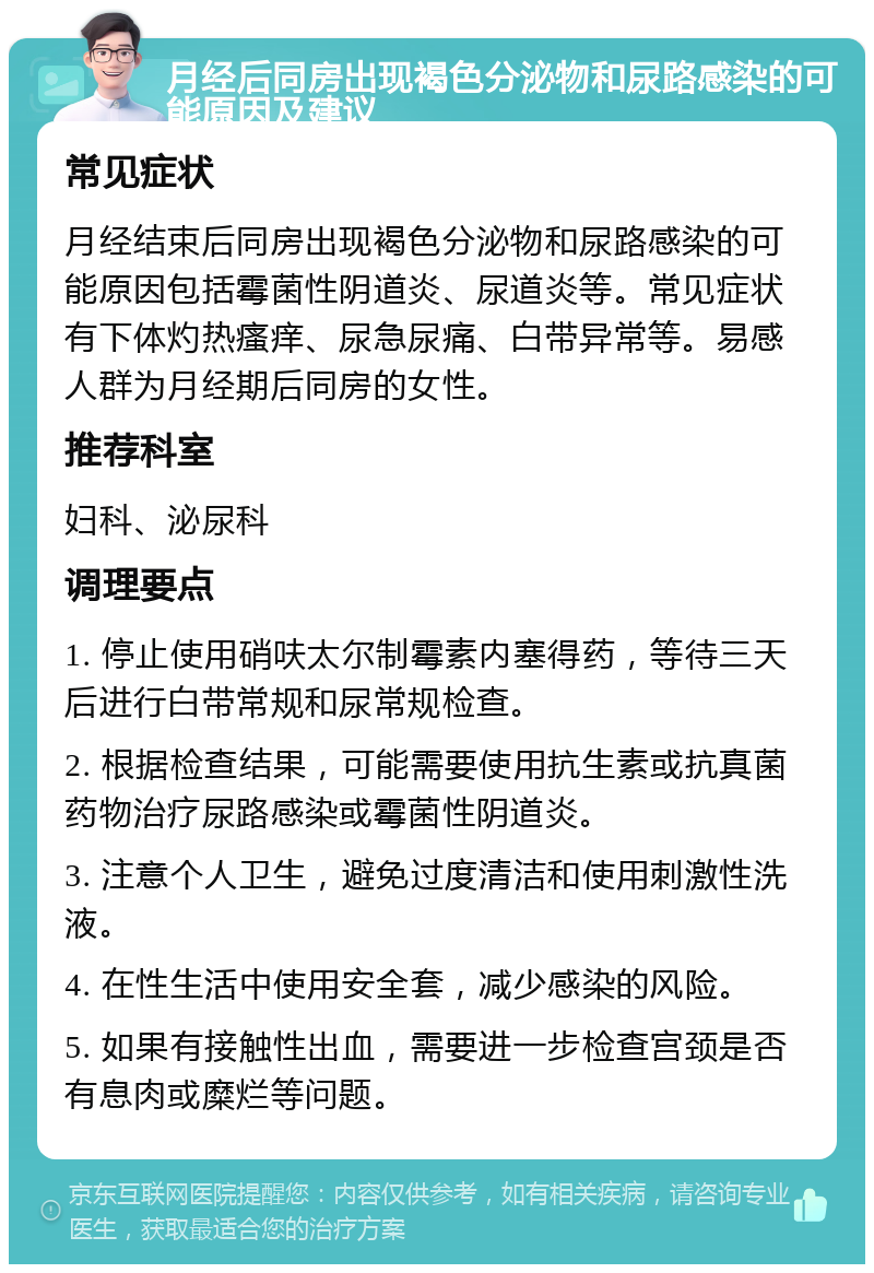 月经后同房出现褐色分泌物和尿路感染的可能原因及建议 常见症状 月经结束后同房出现褐色分泌物和尿路感染的可能原因包括霉菌性阴道炎、尿道炎等。常见症状有下体灼热瘙痒、尿急尿痛、白带异常等。易感人群为月经期后同房的女性。 推荐科室 妇科、泌尿科 调理要点 1. 停止使用硝呋太尔制霉素内塞得药，等待三天后进行白带常规和尿常规检查。 2. 根据检查结果，可能需要使用抗生素或抗真菌药物治疗尿路感染或霉菌性阴道炎。 3. 注意个人卫生，避免过度清洁和使用刺激性洗液。 4. 在性生活中使用安全套，减少感染的风险。 5. 如果有接触性出血，需要进一步检查宫颈是否有息肉或糜烂等问题。