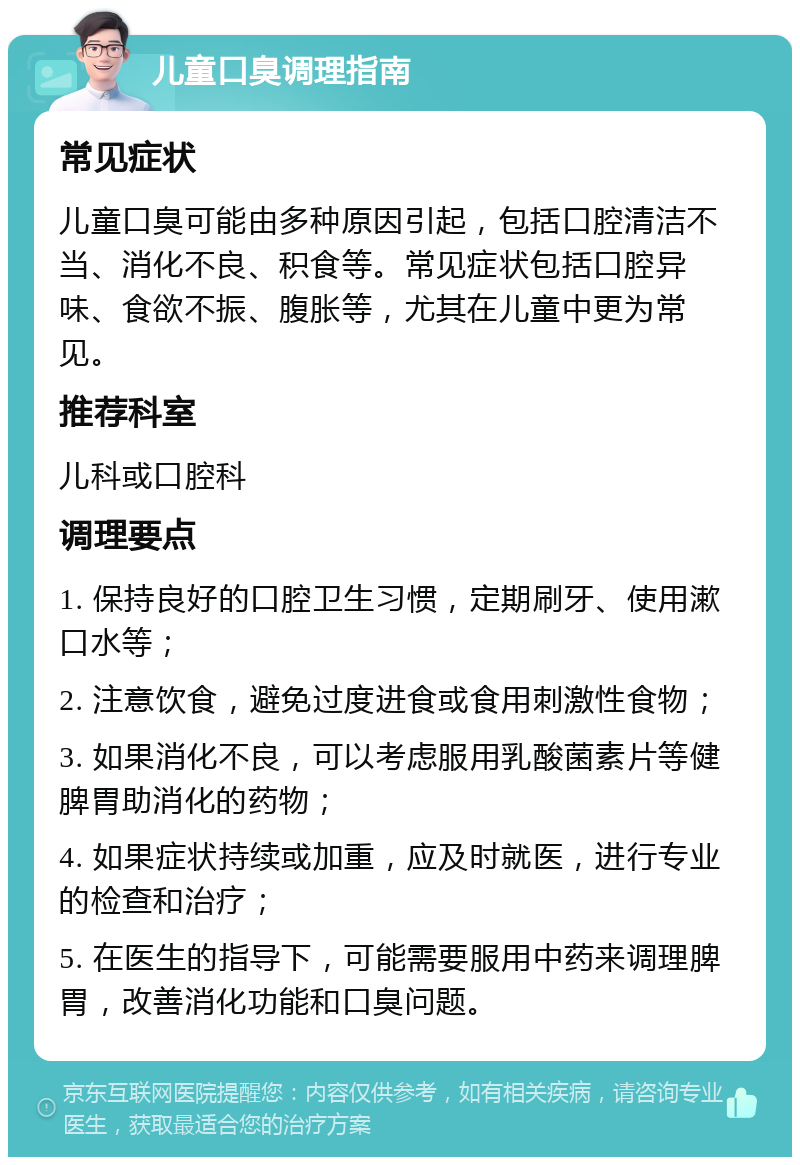 儿童口臭调理指南 常见症状 儿童口臭可能由多种原因引起，包括口腔清洁不当、消化不良、积食等。常见症状包括口腔异味、食欲不振、腹胀等，尤其在儿童中更为常见。 推荐科室 儿科或口腔科 调理要点 1. 保持良好的口腔卫生习惯，定期刷牙、使用漱口水等； 2. 注意饮食，避免过度进食或食用刺激性食物； 3. 如果消化不良，可以考虑服用乳酸菌素片等健脾胃助消化的药物； 4. 如果症状持续或加重，应及时就医，进行专业的检查和治疗； 5. 在医生的指导下，可能需要服用中药来调理脾胃，改善消化功能和口臭问题。