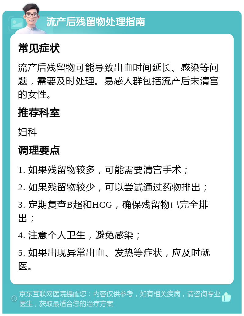 流产后残留物处理指南 常见症状 流产后残留物可能导致出血时间延长、感染等问题，需要及时处理。易感人群包括流产后未清宫的女性。 推荐科室 妇科 调理要点 1. 如果残留物较多，可能需要清宫手术； 2. 如果残留物较少，可以尝试通过药物排出； 3. 定期复查B超和HCG，确保残留物已完全排出； 4. 注意个人卫生，避免感染； 5. 如果出现异常出血、发热等症状，应及时就医。