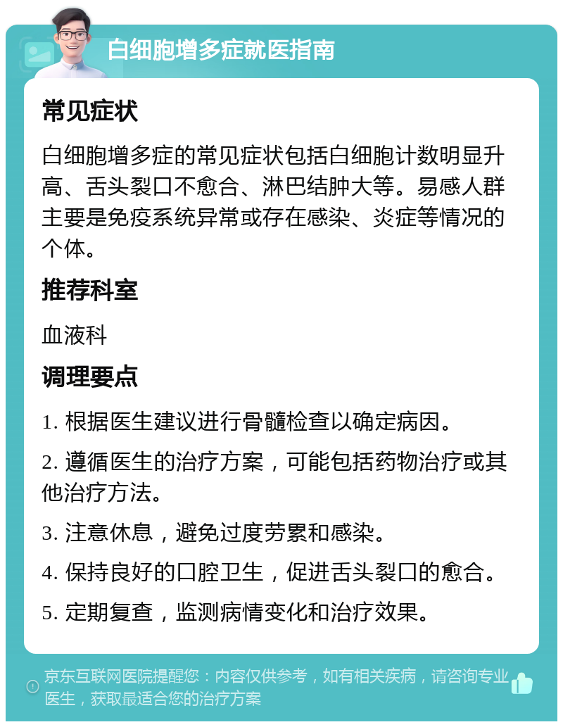 白细胞增多症就医指南 常见症状 白细胞增多症的常见症状包括白细胞计数明显升高、舌头裂口不愈合、淋巴结肿大等。易感人群主要是免疫系统异常或存在感染、炎症等情况的个体。 推荐科室 血液科 调理要点 1. 根据医生建议进行骨髓检查以确定病因。 2. 遵循医生的治疗方案，可能包括药物治疗或其他治疗方法。 3. 注意休息，避免过度劳累和感染。 4. 保持良好的口腔卫生，促进舌头裂口的愈合。 5. 定期复查，监测病情变化和治疗效果。