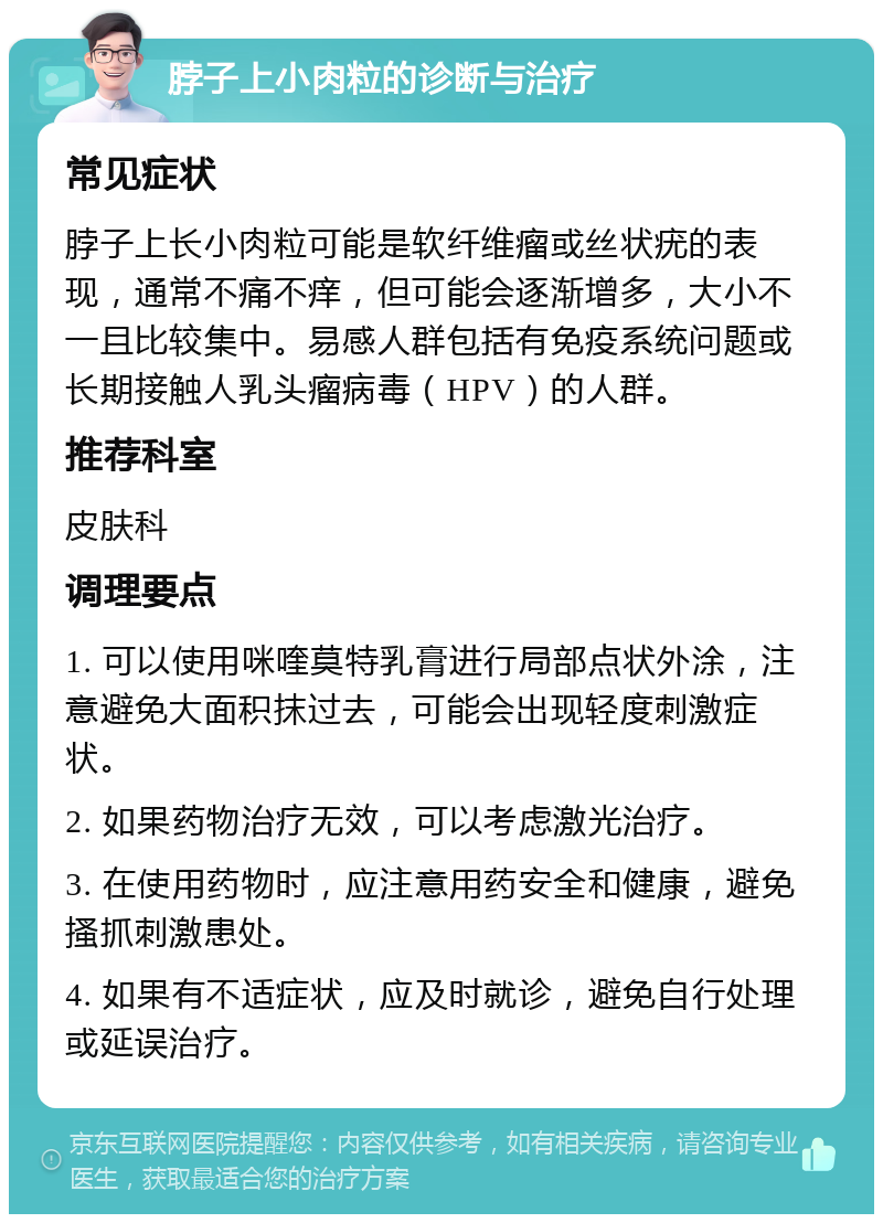 脖子上小肉粒的诊断与治疗 常见症状 脖子上长小肉粒可能是软纤维瘤或丝状疣的表现，通常不痛不痒，但可能会逐渐增多，大小不一且比较集中。易感人群包括有免疫系统问题或长期接触人乳头瘤病毒（HPV）的人群。 推荐科室 皮肤科 调理要点 1. 可以使用咪喹莫特乳膏进行局部点状外涂，注意避免大面积抹过去，可能会出现轻度刺激症状。 2. 如果药物治疗无效，可以考虑激光治疗。 3. 在使用药物时，应注意用药安全和健康，避免搔抓刺激患处。 4. 如果有不适症状，应及时就诊，避免自行处理或延误治疗。