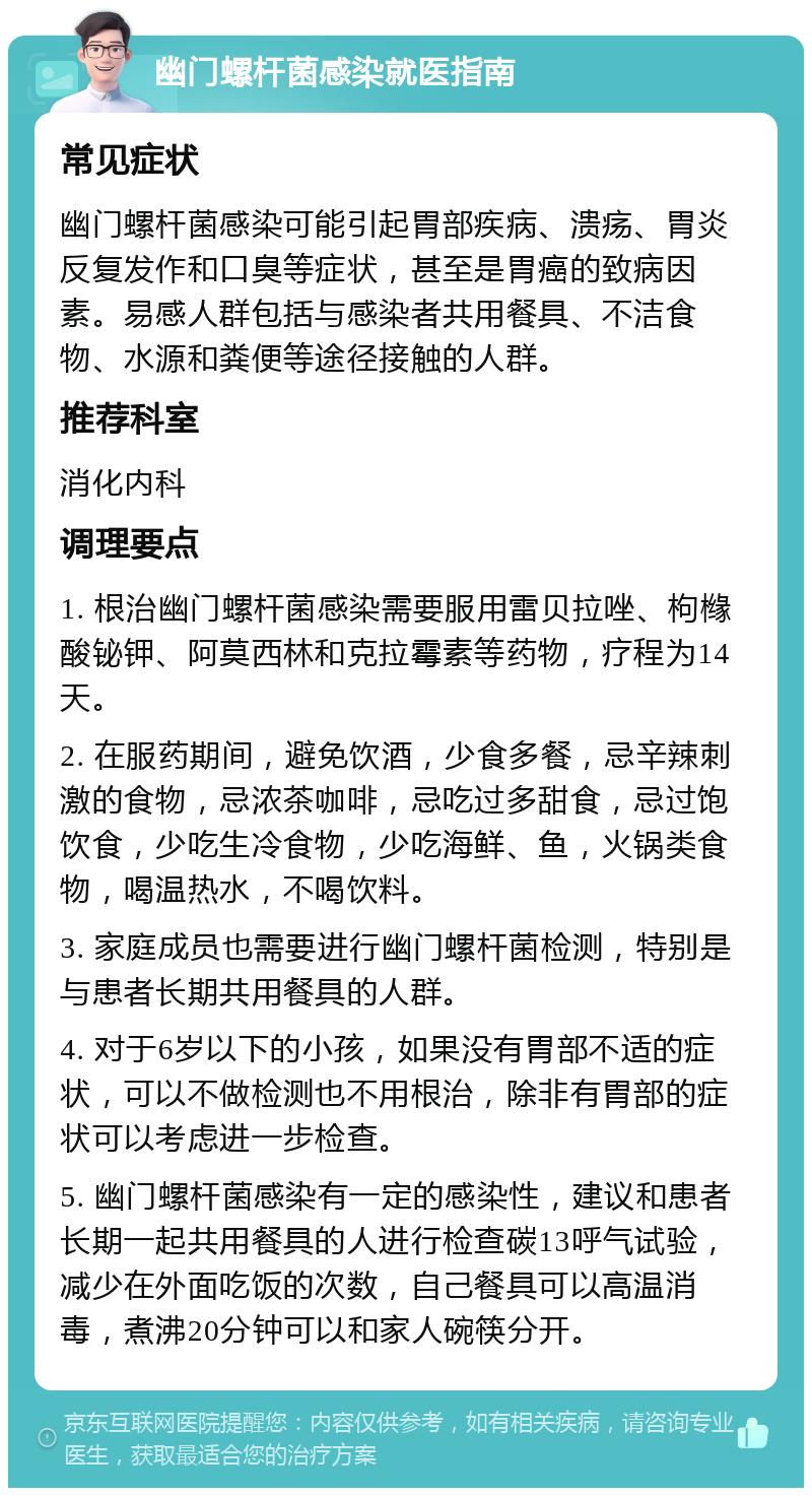 幽门螺杆菌感染就医指南 常见症状 幽门螺杆菌感染可能引起胃部疾病、溃疡、胃炎反复发作和口臭等症状，甚至是胃癌的致病因素。易感人群包括与感染者共用餐具、不洁食物、水源和粪便等途径接触的人群。 推荐科室 消化内科 调理要点 1. 根治幽门螺杆菌感染需要服用雷贝拉唑、枸橼酸铋钾、阿莫西林和克拉霉素等药物，疗程为14天。 2. 在服药期间，避免饮酒，少食多餐，忌辛辣刺激的食物，忌浓茶咖啡，忌吃过多甜食，忌过饱饮食，少吃生冷食物，少吃海鲜、鱼，火锅类食物，喝温热水，不喝饮料。 3. 家庭成员也需要进行幽门螺杆菌检测，特别是与患者长期共用餐具的人群。 4. 对于6岁以下的小孩，如果没有胃部不适的症状，可以不做检测也不用根治，除非有胃部的症状可以考虑进一步检查。 5. 幽门螺杆菌感染有一定的感染性，建议和患者长期一起共用餐具的人进行检查碳13呼气试验，减少在外面吃饭的次数，自己餐具可以高温消毒，煮沸20分钟可以和家人碗筷分开。