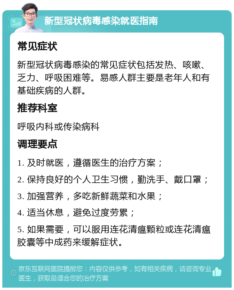 新型冠状病毒感染就医指南 常见症状 新型冠状病毒感染的常见症状包括发热、咳嗽、乏力、呼吸困难等。易感人群主要是老年人和有基础疾病的人群。 推荐科室 呼吸内科或传染病科 调理要点 1. 及时就医，遵循医生的治疗方案； 2. 保持良好的个人卫生习惯，勤洗手、戴口罩； 3. 加强营养，多吃新鲜蔬菜和水果； 4. 适当休息，避免过度劳累； 5. 如果需要，可以服用连花清瘟颗粒或连花清瘟胶囊等中成药来缓解症状。