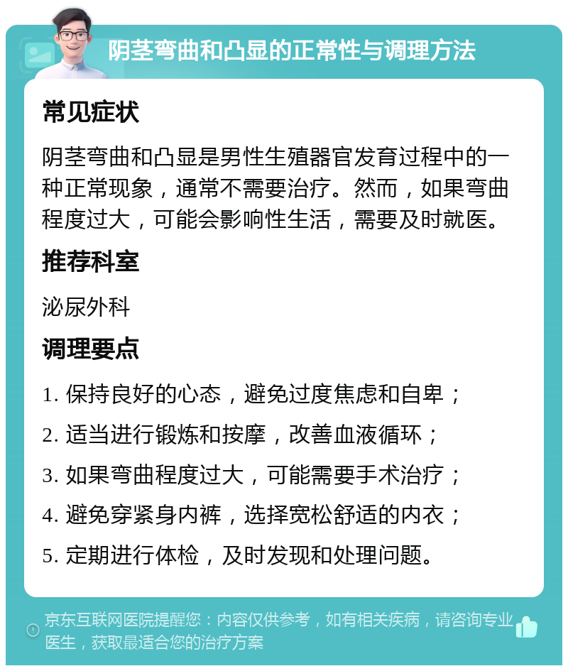 阴茎弯曲和凸显的正常性与调理方法 常见症状 阴茎弯曲和凸显是男性生殖器官发育过程中的一种正常现象，通常不需要治疗。然而，如果弯曲程度过大，可能会影响性生活，需要及时就医。 推荐科室 泌尿外科 调理要点 1. 保持良好的心态，避免过度焦虑和自卑； 2. 适当进行锻炼和按摩，改善血液循环； 3. 如果弯曲程度过大，可能需要手术治疗； 4. 避免穿紧身内裤，选择宽松舒适的内衣； 5. 定期进行体检，及时发现和处理问题。