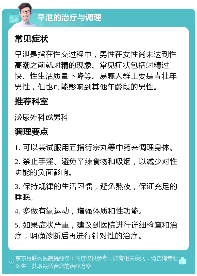 早泄的治疗与调理 常见症状 早泄是指在性交过程中，男性在女性尚未达到性高潮之前就射精的现象。常见症状包括射精过快、性生活质量下降等。易感人群主要是青壮年男性，但也可能影响到其他年龄段的男性。 推荐科室 泌尿外科或男科 调理要点 1. 可以尝试服用五指衍宗丸等中药来调理身体。 2. 禁止手淫、避免辛辣食物和吸烟，以减少对性功能的负面影响。 3. 保持规律的生活习惯，避免熬夜，保证充足的睡眠。 4. 多做有氧运动，增强体质和性功能。 5. 如果症状严重，建议到医院进行详细检查和治疗，明确诊断后再进行针对性的治疗。