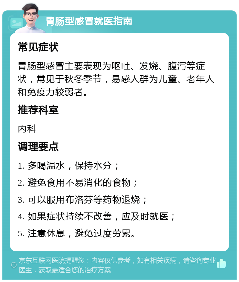 胃肠型感冒就医指南 常见症状 胃肠型感冒主要表现为呕吐、发烧、腹泻等症状，常见于秋冬季节，易感人群为儿童、老年人和免疫力较弱者。 推荐科室 内科 调理要点 1. 多喝温水，保持水分； 2. 避免食用不易消化的食物； 3. 可以服用布洛芬等药物退烧； 4. 如果症状持续不改善，应及时就医； 5. 注意休息，避免过度劳累。