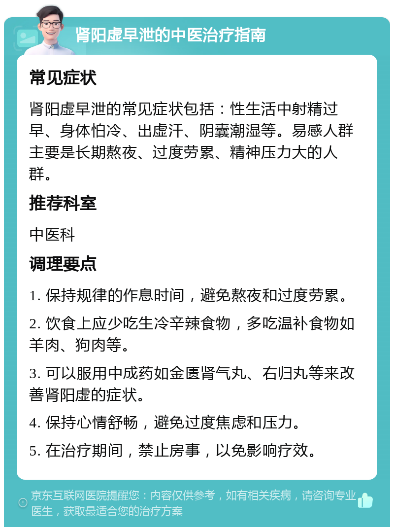 肾阳虚早泄的中医治疗指南 常见症状 肾阳虚早泄的常见症状包括：性生活中射精过早、身体怕冷、出虚汗、阴囊潮湿等。易感人群主要是长期熬夜、过度劳累、精神压力大的人群。 推荐科室 中医科 调理要点 1. 保持规律的作息时间，避免熬夜和过度劳累。 2. 饮食上应少吃生冷辛辣食物，多吃温补食物如羊肉、狗肉等。 3. 可以服用中成药如金匮肾气丸、右归丸等来改善肾阳虚的症状。 4. 保持心情舒畅，避免过度焦虑和压力。 5. 在治疗期间，禁止房事，以免影响疗效。