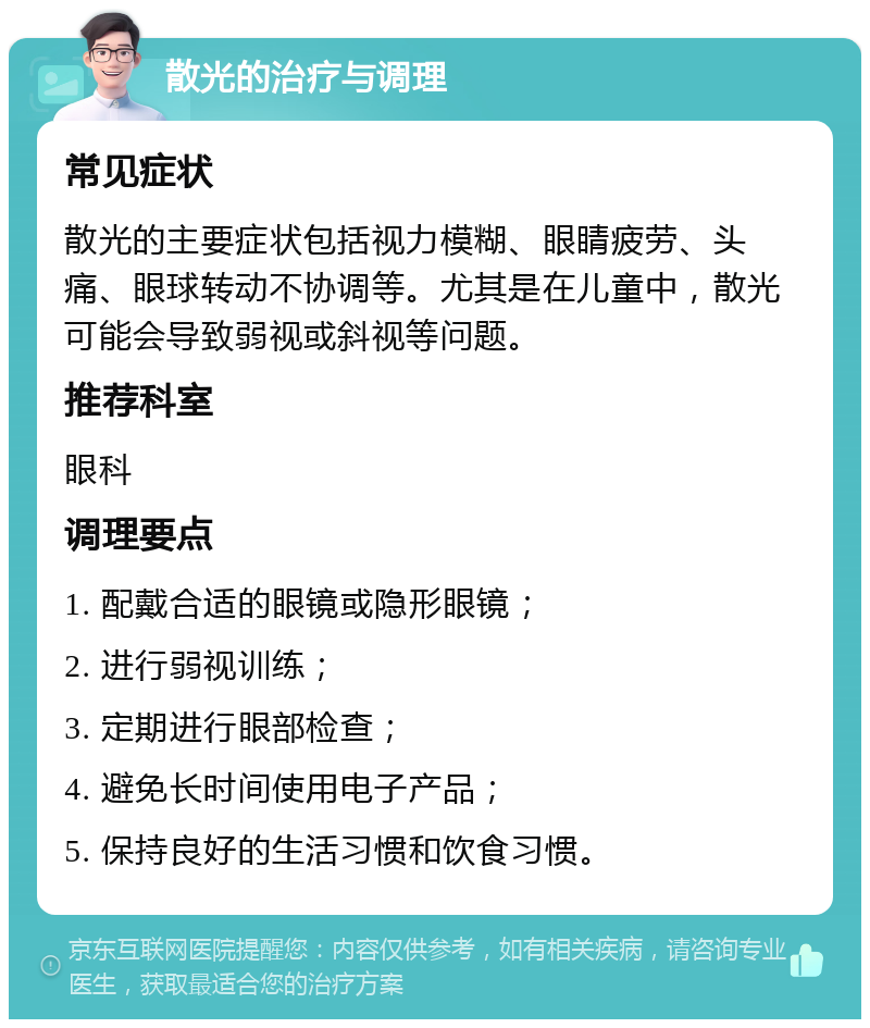 散光的治疗与调理 常见症状 散光的主要症状包括视力模糊、眼睛疲劳、头痛、眼球转动不协调等。尤其是在儿童中，散光可能会导致弱视或斜视等问题。 推荐科室 眼科 调理要点 1. 配戴合适的眼镜或隐形眼镜； 2. 进行弱视训练； 3. 定期进行眼部检查； 4. 避免长时间使用电子产品； 5. 保持良好的生活习惯和饮食习惯。