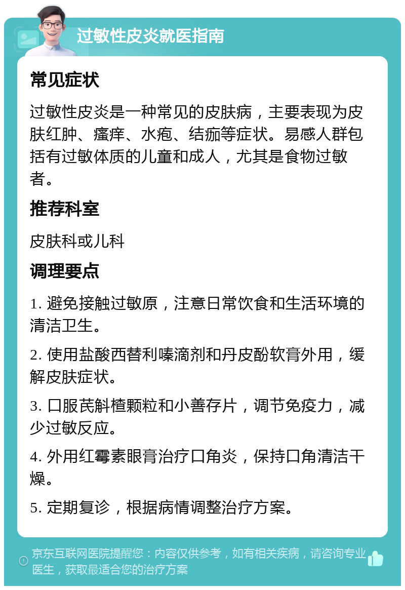 过敏性皮炎就医指南 常见症状 过敏性皮炎是一种常见的皮肤病，主要表现为皮肤红肿、瘙痒、水疱、结痂等症状。易感人群包括有过敏体质的儿童和成人，尤其是食物过敏者。 推荐科室 皮肤科或儿科 调理要点 1. 避免接触过敏原，注意日常饮食和生活环境的清洁卫生。 2. 使用盐酸西替利嗪滴剂和丹皮酚软膏外用，缓解皮肤症状。 3. 口服芪斛楂颗粒和小善存片，调节免疫力，减少过敏反应。 4. 外用红霉素眼膏治疗口角炎，保持口角清洁干燥。 5. 定期复诊，根据病情调整治疗方案。