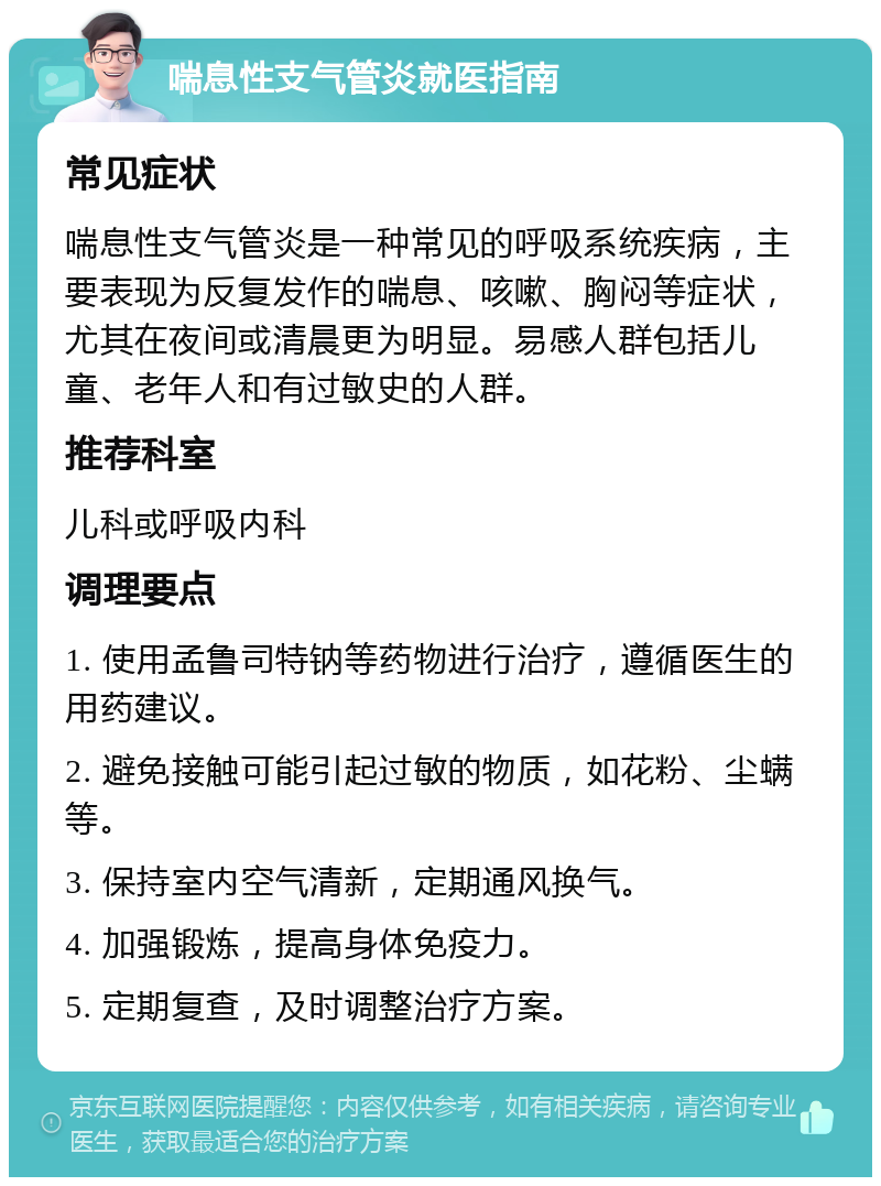 喘息性支气管炎就医指南 常见症状 喘息性支气管炎是一种常见的呼吸系统疾病，主要表现为反复发作的喘息、咳嗽、胸闷等症状，尤其在夜间或清晨更为明显。易感人群包括儿童、老年人和有过敏史的人群。 推荐科室 儿科或呼吸内科 调理要点 1. 使用孟鲁司特钠等药物进行治疗，遵循医生的用药建议。 2. 避免接触可能引起过敏的物质，如花粉、尘螨等。 3. 保持室内空气清新，定期通风换气。 4. 加强锻炼，提高身体免疫力。 5. 定期复查，及时调整治疗方案。