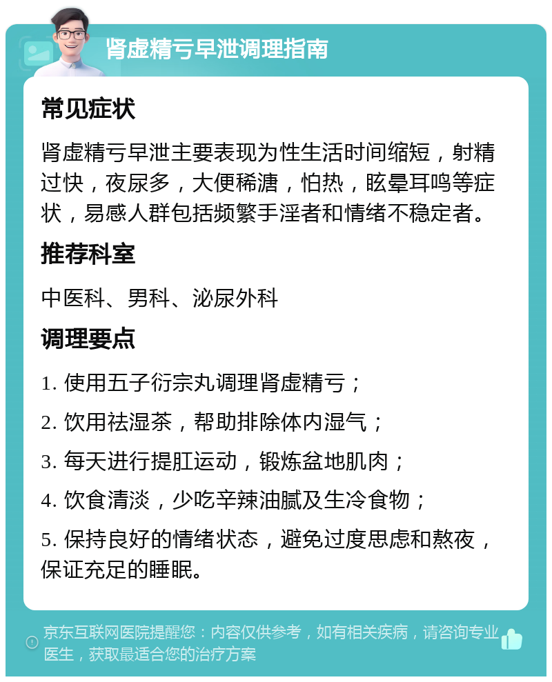 肾虚精亏早泄调理指南 常见症状 肾虚精亏早泄主要表现为性生活时间缩短，射精过快，夜尿多，大便稀溏，怕热，眩晕耳鸣等症状，易感人群包括频繁手淫者和情绪不稳定者。 推荐科室 中医科、男科、泌尿外科 调理要点 1. 使用五子衍宗丸调理肾虚精亏； 2. 饮用祛湿茶，帮助排除体内湿气； 3. 每天进行提肛运动，锻炼盆地肌肉； 4. 饮食清淡，少吃辛辣油腻及生冷食物； 5. 保持良好的情绪状态，避免过度思虑和熬夜，保证充足的睡眠。