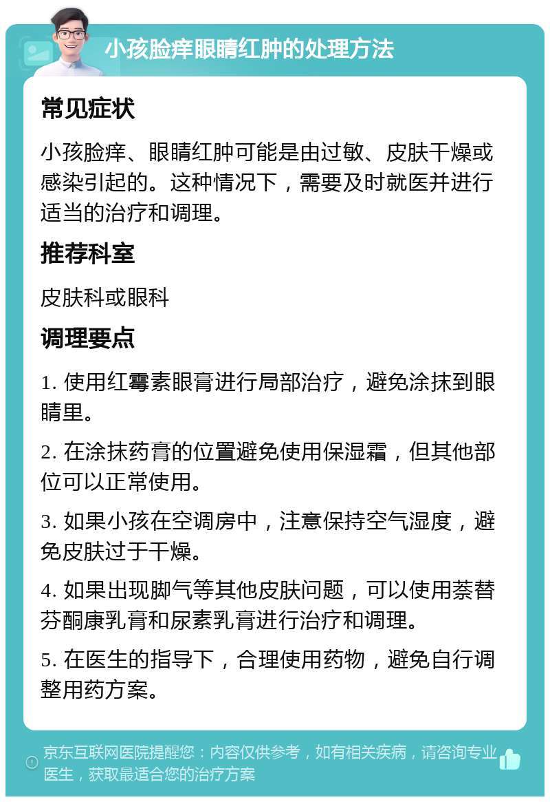 小孩脸痒眼睛红肿的处理方法 常见症状 小孩脸痒、眼睛红肿可能是由过敏、皮肤干燥或感染引起的。这种情况下，需要及时就医并进行适当的治疗和调理。 推荐科室 皮肤科或眼科 调理要点 1. 使用红霉素眼膏进行局部治疗，避免涂抹到眼睛里。 2. 在涂抹药膏的位置避免使用保湿霜，但其他部位可以正常使用。 3. 如果小孩在空调房中，注意保持空气湿度，避免皮肤过于干燥。 4. 如果出现脚气等其他皮肤问题，可以使用萘替芬酮康乳膏和尿素乳膏进行治疗和调理。 5. 在医生的指导下，合理使用药物，避免自行调整用药方案。