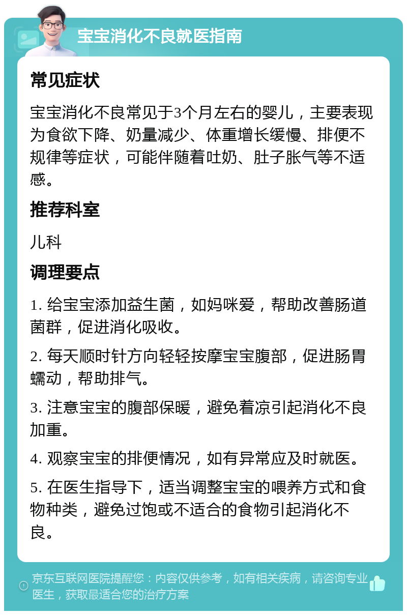 宝宝消化不良就医指南 常见症状 宝宝消化不良常见于3个月左右的婴儿，主要表现为食欲下降、奶量减少、体重增长缓慢、排便不规律等症状，可能伴随着吐奶、肚子胀气等不适感。 推荐科室 儿科 调理要点 1. 给宝宝添加益生菌，如妈咪爱，帮助改善肠道菌群，促进消化吸收。 2. 每天顺时针方向轻轻按摩宝宝腹部，促进肠胃蠕动，帮助排气。 3. 注意宝宝的腹部保暖，避免着凉引起消化不良加重。 4. 观察宝宝的排便情况，如有异常应及时就医。 5. 在医生指导下，适当调整宝宝的喂养方式和食物种类，避免过饱或不适合的食物引起消化不良。