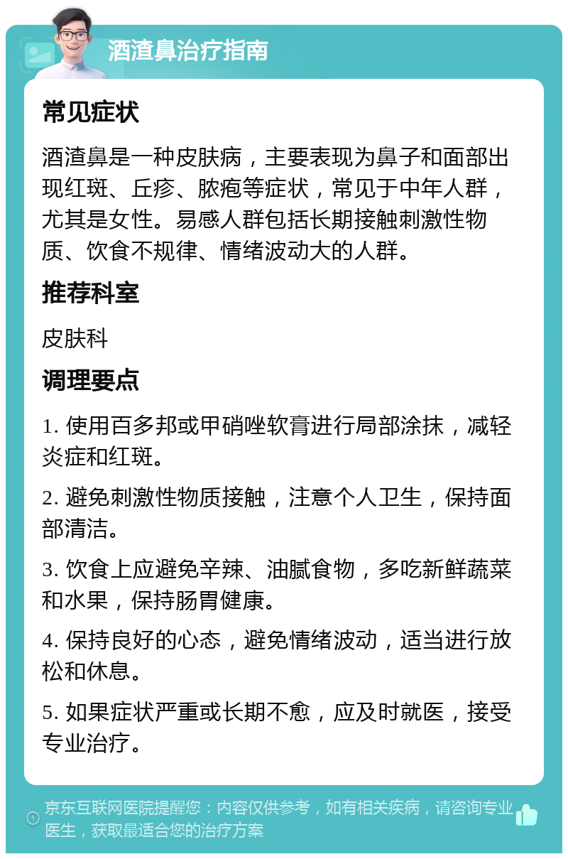 酒渣鼻治疗指南 常见症状 酒渣鼻是一种皮肤病，主要表现为鼻子和面部出现红斑、丘疹、脓疱等症状，常见于中年人群，尤其是女性。易感人群包括长期接触刺激性物质、饮食不规律、情绪波动大的人群。 推荐科室 皮肤科 调理要点 1. 使用百多邦或甲硝唑软膏进行局部涂抹，减轻炎症和红斑。 2. 避免刺激性物质接触，注意个人卫生，保持面部清洁。 3. 饮食上应避免辛辣、油腻食物，多吃新鲜蔬菜和水果，保持肠胃健康。 4. 保持良好的心态，避免情绪波动，适当进行放松和休息。 5. 如果症状严重或长期不愈，应及时就医，接受专业治疗。