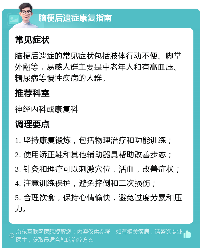 脑梗后遗症康复指南 常见症状 脑梗后遗症的常见症状包括肢体行动不便、脚掌外翻等，易感人群主要是中老年人和有高血压、糖尿病等慢性疾病的人群。 推荐科室 神经内科或康复科 调理要点 1. 坚持康复锻炼，包括物理治疗和功能训练； 2. 使用矫正鞋和其他辅助器具帮助改善步态； 3. 针灸和理疗可以刺激穴位，活血，改善症状； 4. 注意训练保护，避免摔倒和二次损伤； 5. 合理饮食，保持心情愉快，避免过度劳累和压力。