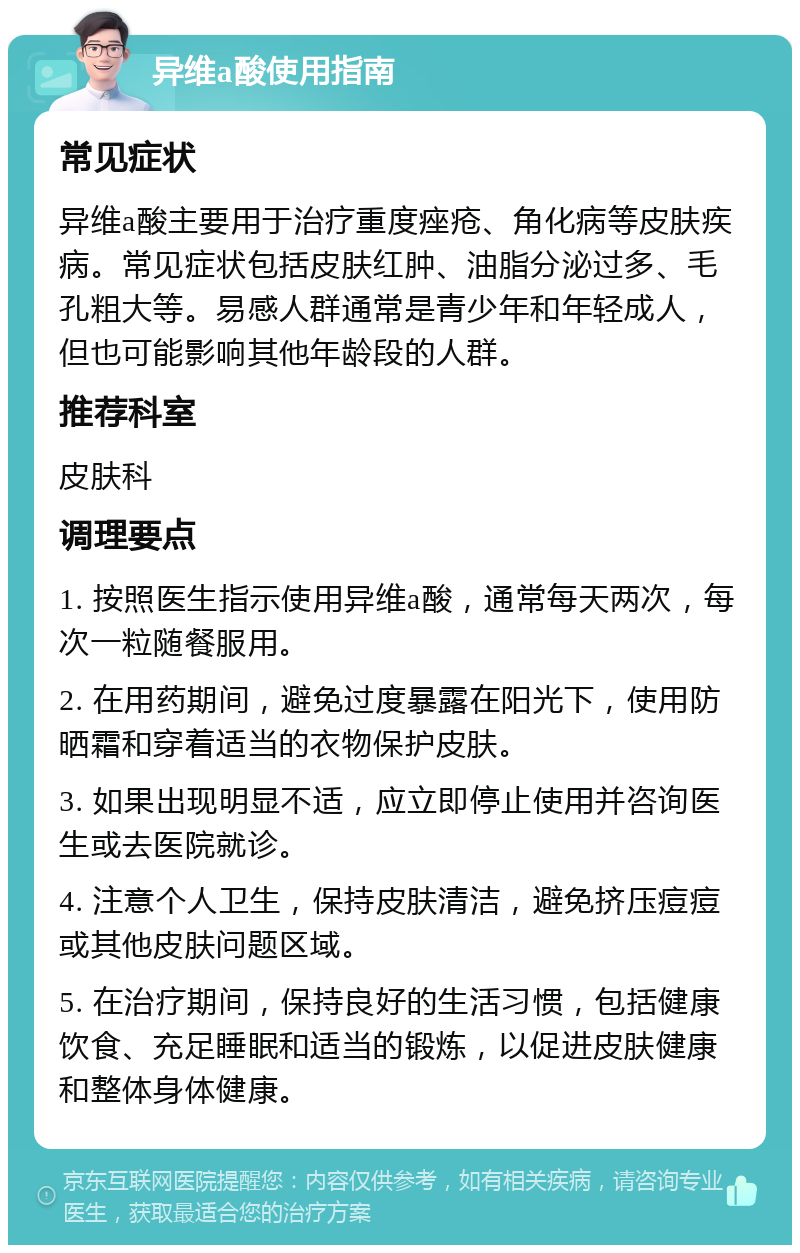 异维a酸使用指南 常见症状 异维a酸主要用于治疗重度痤疮、角化病等皮肤疾病。常见症状包括皮肤红肿、油脂分泌过多、毛孔粗大等。易感人群通常是青少年和年轻成人，但也可能影响其他年龄段的人群。 推荐科室 皮肤科 调理要点 1. 按照医生指示使用异维a酸，通常每天两次，每次一粒随餐服用。 2. 在用药期间，避免过度暴露在阳光下，使用防晒霜和穿着适当的衣物保护皮肤。 3. 如果出现明显不适，应立即停止使用并咨询医生或去医院就诊。 4. 注意个人卫生，保持皮肤清洁，避免挤压痘痘或其他皮肤问题区域。 5. 在治疗期间，保持良好的生活习惯，包括健康饮食、充足睡眠和适当的锻炼，以促进皮肤健康和整体身体健康。