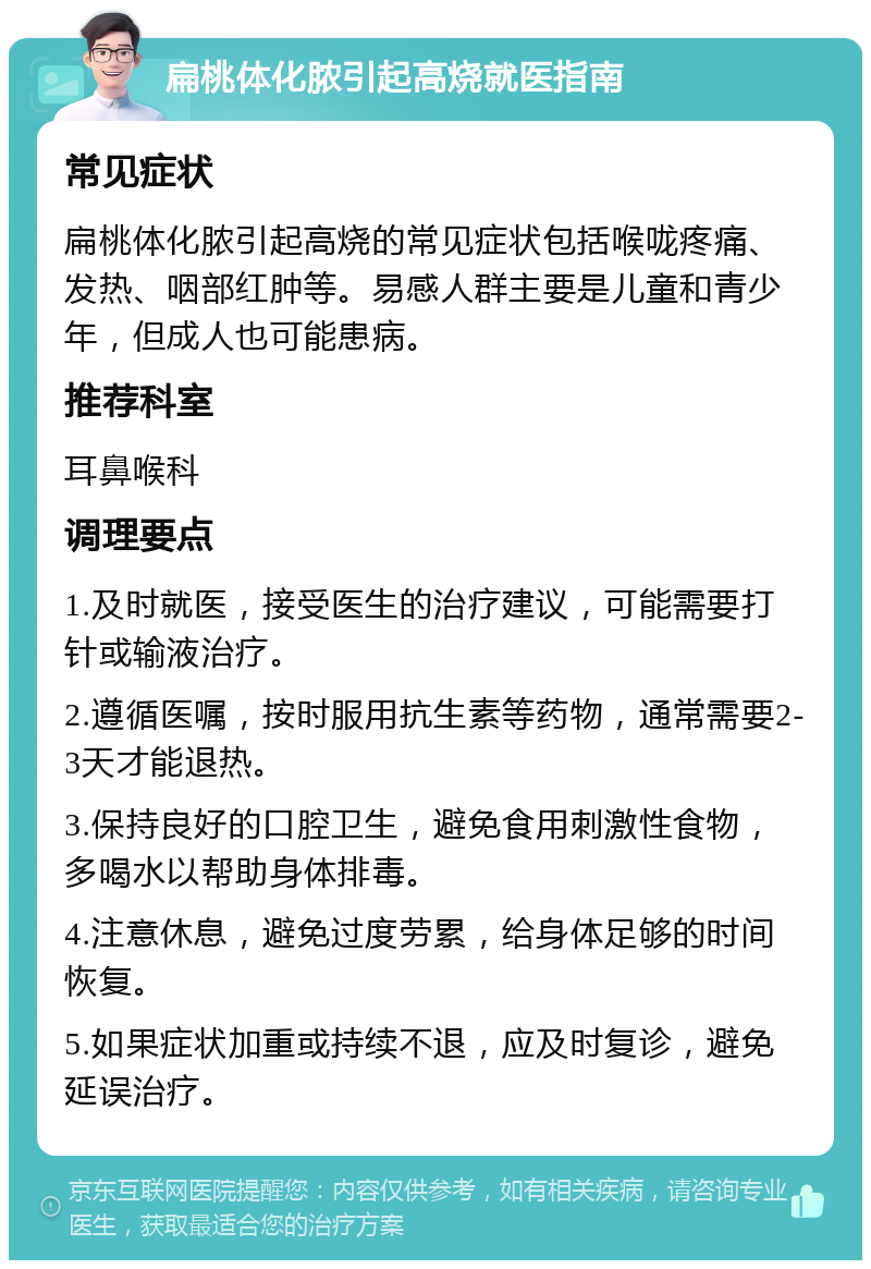 扁桃体化脓引起高烧就医指南 常见症状 扁桃体化脓引起高烧的常见症状包括喉咙疼痛、发热、咽部红肿等。易感人群主要是儿童和青少年，但成人也可能患病。 推荐科室 耳鼻喉科 调理要点 1.及时就医，接受医生的治疗建议，可能需要打针或输液治疗。 2.遵循医嘱，按时服用抗生素等药物，通常需要2-3天才能退热。 3.保持良好的口腔卫生，避免食用刺激性食物，多喝水以帮助身体排毒。 4.注意休息，避免过度劳累，给身体足够的时间恢复。 5.如果症状加重或持续不退，应及时复诊，避免延误治疗。