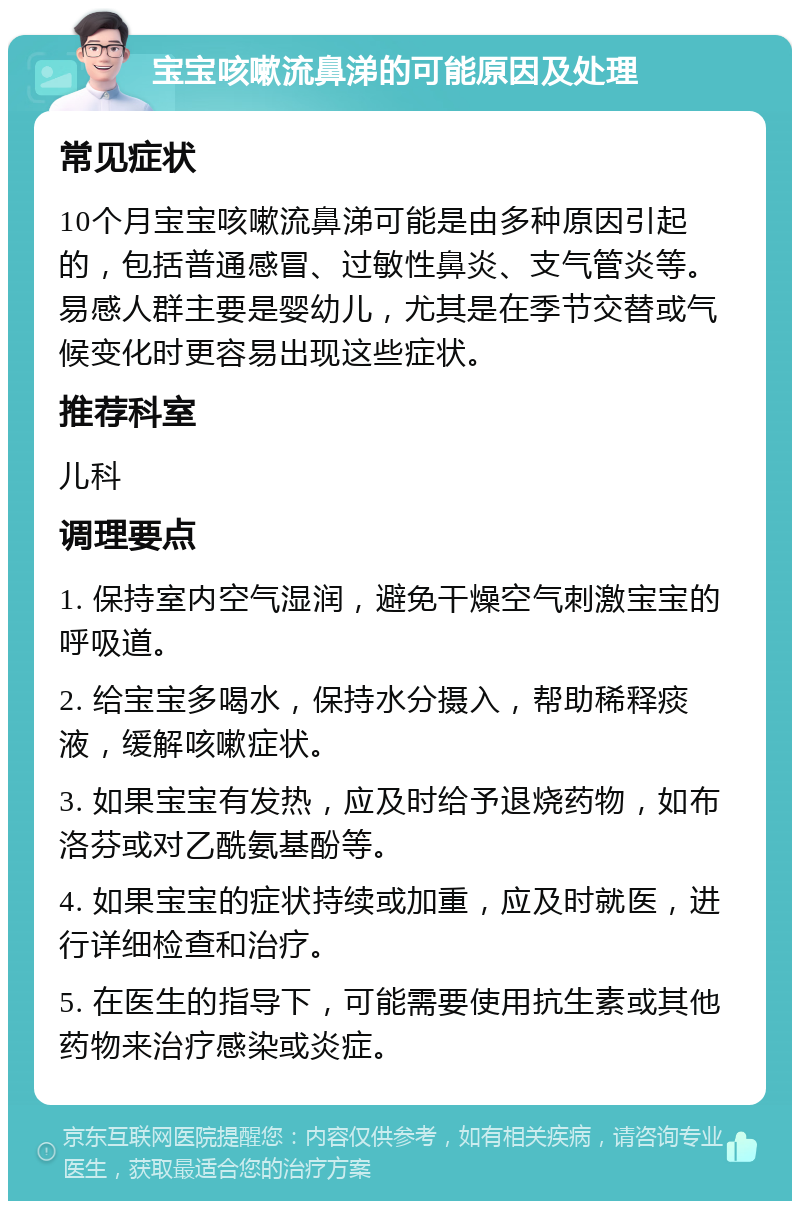 宝宝咳嗽流鼻涕的可能原因及处理 常见症状 10个月宝宝咳嗽流鼻涕可能是由多种原因引起的，包括普通感冒、过敏性鼻炎、支气管炎等。易感人群主要是婴幼儿，尤其是在季节交替或气候变化时更容易出现这些症状。 推荐科室 儿科 调理要点 1. 保持室内空气湿润，避免干燥空气刺激宝宝的呼吸道。 2. 给宝宝多喝水，保持水分摄入，帮助稀释痰液，缓解咳嗽症状。 3. 如果宝宝有发热，应及时给予退烧药物，如布洛芬或对乙酰氨基酚等。 4. 如果宝宝的症状持续或加重，应及时就医，进行详细检查和治疗。 5. 在医生的指导下，可能需要使用抗生素或其他药物来治疗感染或炎症。