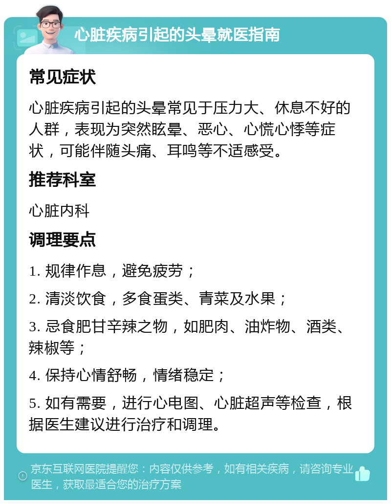 心脏疾病引起的头晕就医指南 常见症状 心脏疾病引起的头晕常见于压力大、休息不好的人群，表现为突然眩晕、恶心、心慌心悸等症状，可能伴随头痛、耳鸣等不适感受。 推荐科室 心脏内科 调理要点 1. 规律作息，避免疲劳； 2. 清淡饮食，多食蛋类、青菜及水果； 3. 忌食肥甘辛辣之物，如肥肉、油炸物、酒类、辣椒等； 4. 保持心情舒畅，情绪稳定； 5. 如有需要，进行心电图、心脏超声等检查，根据医生建议进行治疗和调理。