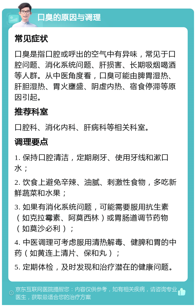 口臭的原因与调理 常见症状 口臭是指口腔或呼出的空气中有异味，常见于口腔问题、消化系统问题、肝损害、长期吸烟喝酒等人群。从中医角度看，口臭可能由脾胃湿热、肝胆湿热、胃火壅盛、阴虚内热、宿食停滞等原因引起。 推荐科室 口腔科、消化内科、肝病科等相关科室。 调理要点 1. 保持口腔清洁，定期刷牙、使用牙线和漱口水； 2. 饮食上避免辛辣、油腻、刺激性食物，多吃新鲜蔬菜和水果； 3. 如果有消化系统问题，可能需要服用抗生素（如克拉霉素、阿莫西林）或胃肠道调节药物（如莫沙必利）； 4. 中医调理可考虑服用清热解毒、健脾和胃的中药（如黄连上清片、保和丸）； 5. 定期体检，及时发现和治疗潜在的健康问题。