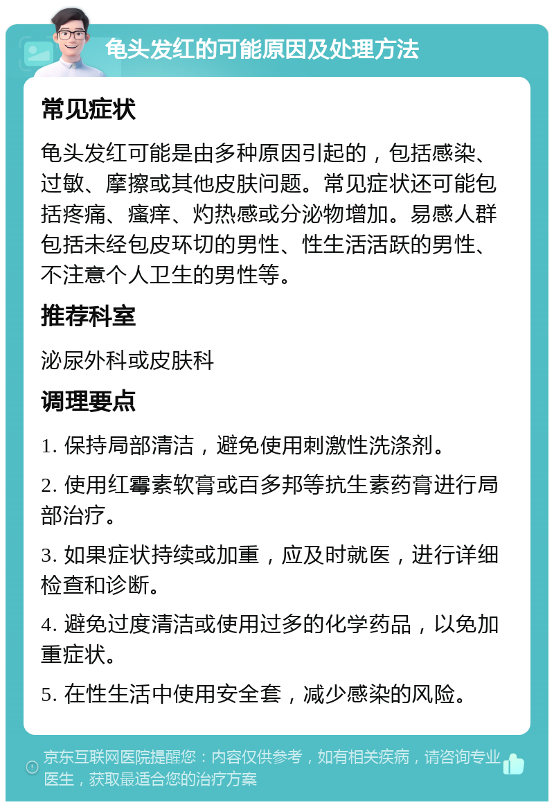 龟头发红的可能原因及处理方法 常见症状 龟头发红可能是由多种原因引起的，包括感染、过敏、摩擦或其他皮肤问题。常见症状还可能包括疼痛、瘙痒、灼热感或分泌物增加。易感人群包括未经包皮环切的男性、性生活活跃的男性、不注意个人卫生的男性等。 推荐科室 泌尿外科或皮肤科 调理要点 1. 保持局部清洁，避免使用刺激性洗涤剂。 2. 使用红霉素软膏或百多邦等抗生素药膏进行局部治疗。 3. 如果症状持续或加重，应及时就医，进行详细检查和诊断。 4. 避免过度清洁或使用过多的化学药品，以免加重症状。 5. 在性生活中使用安全套，减少感染的风险。