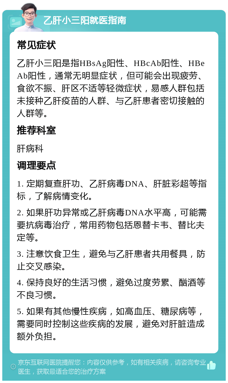 乙肝小三阳就医指南 常见症状 乙肝小三阳是指HBsAg阳性、HBcAb阳性、HBeAb阳性，通常无明显症状，但可能会出现疲劳、食欲不振、肝区不适等轻微症状，易感人群包括未接种乙肝疫苗的人群、与乙肝患者密切接触的人群等。 推荐科室 肝病科 调理要点 1. 定期复查肝功、乙肝病毒DNA、肝脏彩超等指标，了解病情变化。 2. 如果肝功异常或乙肝病毒DNA水平高，可能需要抗病毒治疗，常用药物包括恩替卡韦、替比夫定等。 3. 注意饮食卫生，避免与乙肝患者共用餐具，防止交叉感染。 4. 保持良好的生活习惯，避免过度劳累、酗酒等不良习惯。 5. 如果有其他慢性疾病，如高血压、糖尿病等，需要同时控制这些疾病的发展，避免对肝脏造成额外负担。