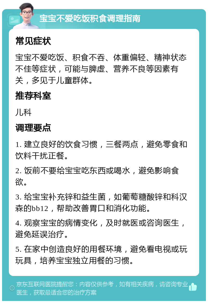 宝宝不爱吃饭积食调理指南 常见症状 宝宝不爱吃饭、积食不吞、体重偏轻、精神状态不佳等症状，可能与脾虚、营养不良等因素有关，多见于儿童群体。 推荐科室 儿科 调理要点 1. 建立良好的饮食习惯，三餐两点，避免零食和饮料干扰正餐。 2. 饭前不要给宝宝吃东西或喝水，避免影响食欲。 3. 给宝宝补充锌和益生菌，如葡萄糖酸锌和科汉森的bb12，帮助改善胃口和消化功能。 4. 观察宝宝的病情变化，及时就医或咨询医生，避免延误治疗。 5. 在家中创造良好的用餐环境，避免看电视或玩玩具，培养宝宝独立用餐的习惯。