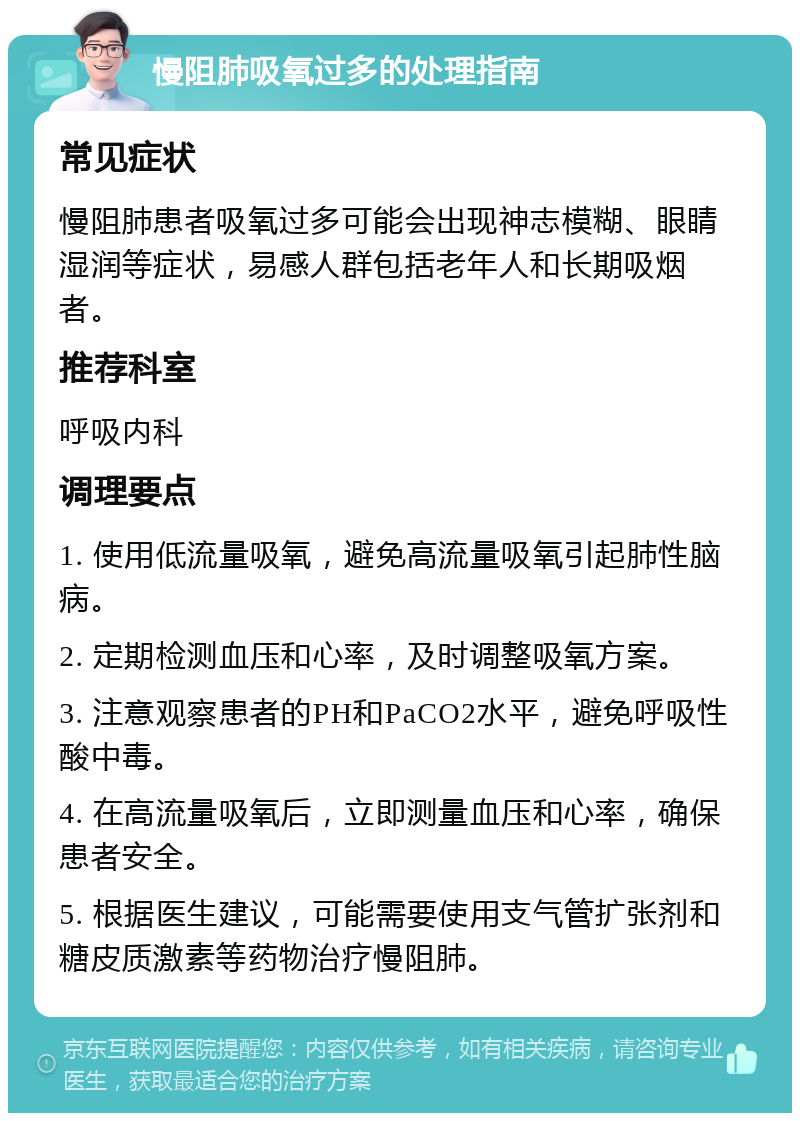 慢阻肺吸氧过多的处理指南 常见症状 慢阻肺患者吸氧过多可能会出现神志模糊、眼睛湿润等症状，易感人群包括老年人和长期吸烟者。 推荐科室 呼吸内科 调理要点 1. 使用低流量吸氧，避免高流量吸氧引起肺性脑病。 2. 定期检测血压和心率，及时调整吸氧方案。 3. 注意观察患者的PH和PaCO2水平，避免呼吸性酸中毒。 4. 在高流量吸氧后，立即测量血压和心率，确保患者安全。 5. 根据医生建议，可能需要使用支气管扩张剂和糖皮质激素等药物治疗慢阻肺。