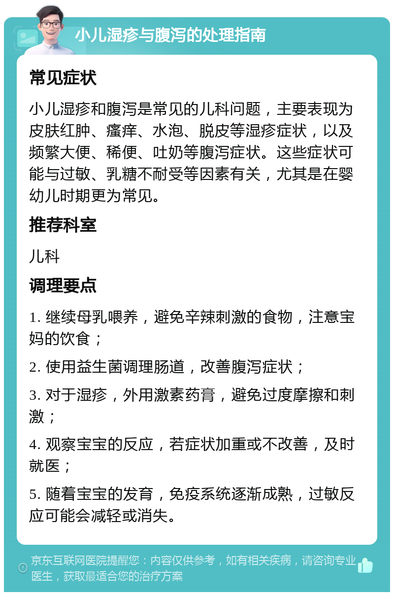 小儿湿疹与腹泻的处理指南 常见症状 小儿湿疹和腹泻是常见的儿科问题，主要表现为皮肤红肿、瘙痒、水泡、脱皮等湿疹症状，以及频繁大便、稀便、吐奶等腹泻症状。这些症状可能与过敏、乳糖不耐受等因素有关，尤其是在婴幼儿时期更为常见。 推荐科室 儿科 调理要点 1. 继续母乳喂养，避免辛辣刺激的食物，注意宝妈的饮食； 2. 使用益生菌调理肠道，改善腹泻症状； 3. 对于湿疹，外用激素药膏，避免过度摩擦和刺激； 4. 观察宝宝的反应，若症状加重或不改善，及时就医； 5. 随着宝宝的发育，免疫系统逐渐成熟，过敏反应可能会减轻或消失。