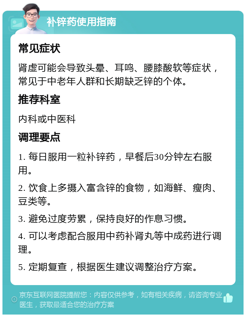 补锌药使用指南 常见症状 肾虚可能会导致头晕、耳鸣、腰膝酸软等症状，常见于中老年人群和长期缺乏锌的个体。 推荐科室 内科或中医科 调理要点 1. 每日服用一粒补锌药，早餐后30分钟左右服用。 2. 饮食上多摄入富含锌的食物，如海鲜、瘦肉、豆类等。 3. 避免过度劳累，保持良好的作息习惯。 4. 可以考虑配合服用中药补肾丸等中成药进行调理。 5. 定期复查，根据医生建议调整治疗方案。