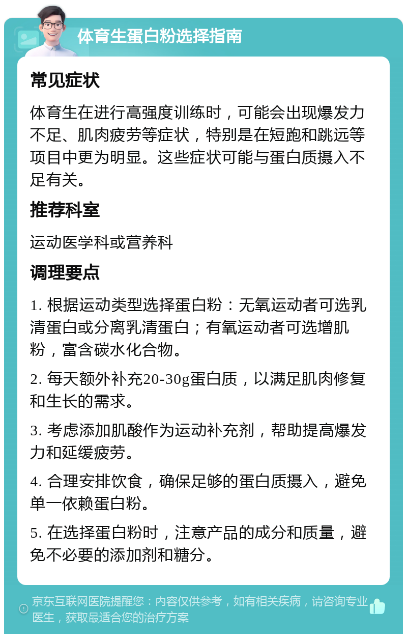 体育生蛋白粉选择指南 常见症状 体育生在进行高强度训练时，可能会出现爆发力不足、肌肉疲劳等症状，特别是在短跑和跳远等项目中更为明显。这些症状可能与蛋白质摄入不足有关。 推荐科室 运动医学科或营养科 调理要点 1. 根据运动类型选择蛋白粉：无氧运动者可选乳清蛋白或分离乳清蛋白；有氧运动者可选增肌粉，富含碳水化合物。 2. 每天额外补充20-30g蛋白质，以满足肌肉修复和生长的需求。 3. 考虑添加肌酸作为运动补充剂，帮助提高爆发力和延缓疲劳。 4. 合理安排饮食，确保足够的蛋白质摄入，避免单一依赖蛋白粉。 5. 在选择蛋白粉时，注意产品的成分和质量，避免不必要的添加剂和糖分。