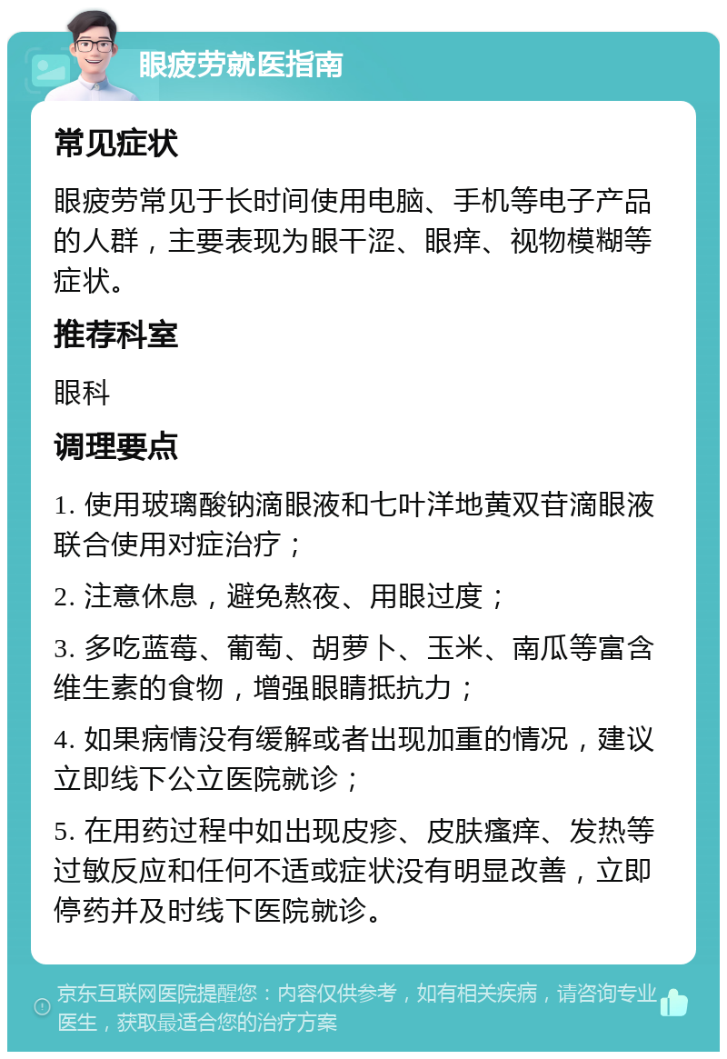 眼疲劳就医指南 常见症状 眼疲劳常见于长时间使用电脑、手机等电子产品的人群，主要表现为眼干涩、眼痒、视物模糊等症状。 推荐科室 眼科 调理要点 1. 使用玻璃酸钠滴眼液和七叶洋地黄双苷滴眼液联合使用对症治疗； 2. 注意休息，避免熬夜、用眼过度； 3. 多吃蓝莓、葡萄、胡萝卜、玉米、南瓜等富含维生素的食物，增强眼睛抵抗力； 4. 如果病情没有缓解或者出现加重的情况，建议立即线下公立医院就诊； 5. 在用药过程中如出现皮疹、皮肤瘙痒、发热等过敏反应和任何不适或症状没有明显改善，立即停药并及时线下医院就诊。