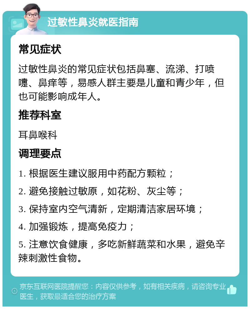 过敏性鼻炎就医指南 常见症状 过敏性鼻炎的常见症状包括鼻塞、流涕、打喷嚏、鼻痒等，易感人群主要是儿童和青少年，但也可能影响成年人。 推荐科室 耳鼻喉科 调理要点 1. 根据医生建议服用中药配方颗粒； 2. 避免接触过敏原，如花粉、灰尘等； 3. 保持室内空气清新，定期清洁家居环境； 4. 加强锻炼，提高免疫力； 5. 注意饮食健康，多吃新鲜蔬菜和水果，避免辛辣刺激性食物。