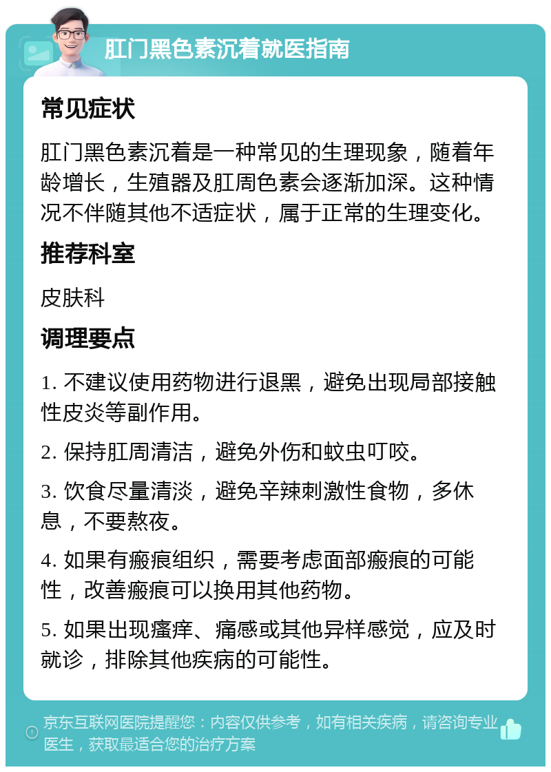 肛门黑色素沉着就医指南 常见症状 肛门黑色素沉着是一种常见的生理现象，随着年龄增长，生殖器及肛周色素会逐渐加深。这种情况不伴随其他不适症状，属于正常的生理变化。 推荐科室 皮肤科 调理要点 1. 不建议使用药物进行退黑，避免出现局部接触性皮炎等副作用。 2. 保持肛周清洁，避免外伤和蚊虫叮咬。 3. 饮食尽量清淡，避免辛辣刺激性食物，多休息，不要熬夜。 4. 如果有瘢痕组织，需要考虑面部瘢痕的可能性，改善瘢痕可以换用其他药物。 5. 如果出现瘙痒、痛感或其他异样感觉，应及时就诊，排除其他疾病的可能性。