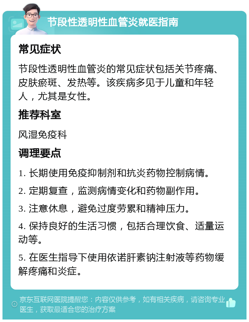 节段性透明性血管炎就医指南 常见症状 节段性透明性血管炎的常见症状包括关节疼痛、皮肤瘀斑、发热等。该疾病多见于儿童和年轻人，尤其是女性。 推荐科室 风湿免疫科 调理要点 1. 长期使用免疫抑制剂和抗炎药物控制病情。 2. 定期复查，监测病情变化和药物副作用。 3. 注意休息，避免过度劳累和精神压力。 4. 保持良好的生活习惯，包括合理饮食、适量运动等。 5. 在医生指导下使用依诺肝素钠注射液等药物缓解疼痛和炎症。