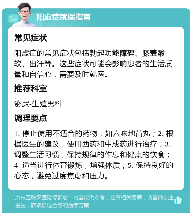 阳虚症就医指南 常见症状 阳虚症的常见症状包括勃起功能障碍、膝盖酸软、出汗等。这些症状可能会影响患者的生活质量和自信心，需要及时就医。 推荐科室 泌尿-生殖男科 调理要点 1. 停止使用不适合的药物，如六味地黄丸；2. 根据医生的建议，使用西药和中成药进行治疗；3. 调整生活习惯，保持规律的作息和健康的饮食；4. 适当进行体育锻炼，增强体质；5. 保持良好的心态，避免过度焦虑和压力。