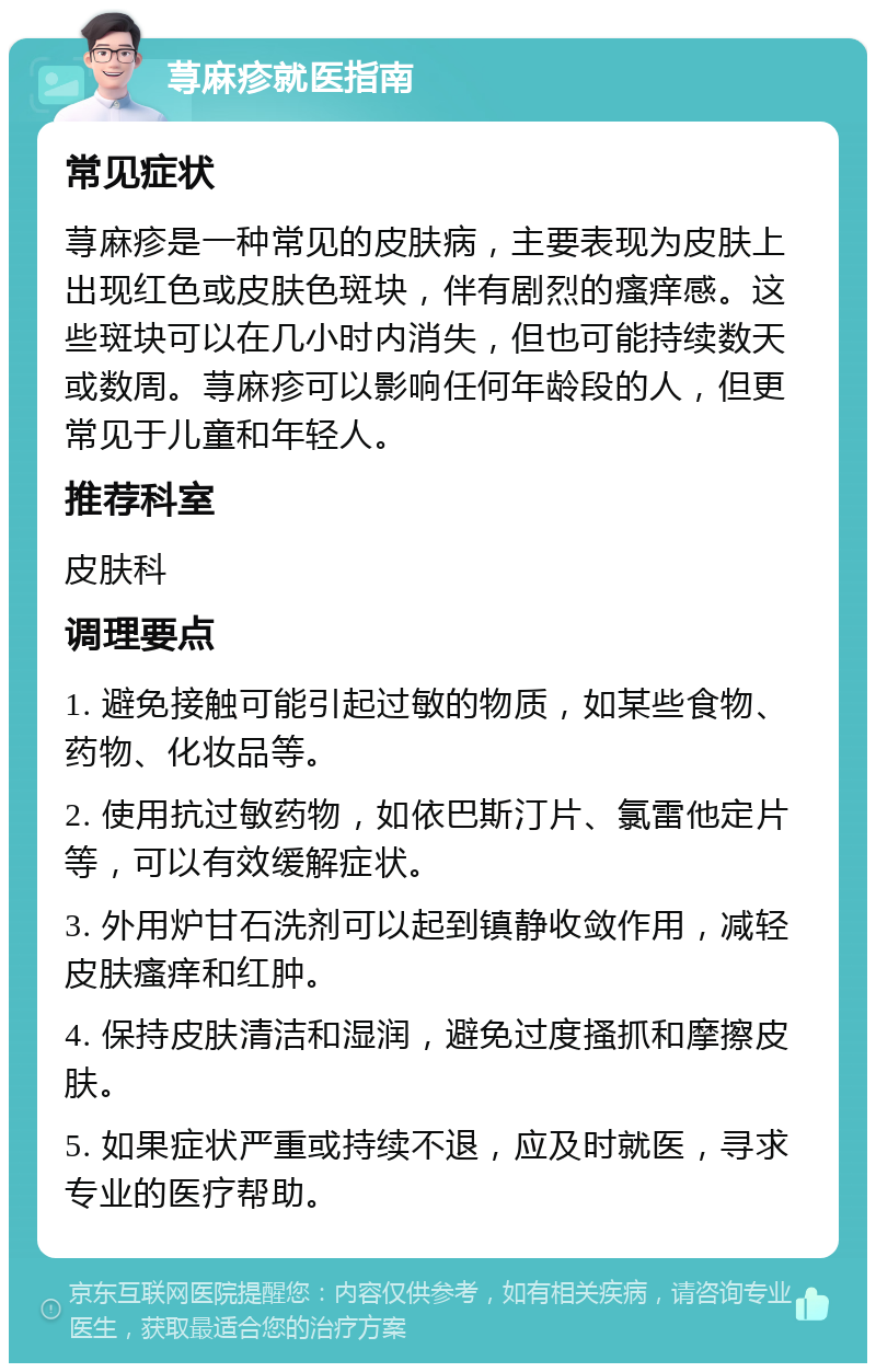 荨麻疹就医指南 常见症状 荨麻疹是一种常见的皮肤病，主要表现为皮肤上出现红色或皮肤色斑块，伴有剧烈的瘙痒感。这些斑块可以在几小时内消失，但也可能持续数天或数周。荨麻疹可以影响任何年龄段的人，但更常见于儿童和年轻人。 推荐科室 皮肤科 调理要点 1. 避免接触可能引起过敏的物质，如某些食物、药物、化妆品等。 2. 使用抗过敏药物，如依巴斯汀片、氯雷他定片等，可以有效缓解症状。 3. 外用炉甘石洗剂可以起到镇静收敛作用，减轻皮肤瘙痒和红肿。 4. 保持皮肤清洁和湿润，避免过度搔抓和摩擦皮肤。 5. 如果症状严重或持续不退，应及时就医，寻求专业的医疗帮助。