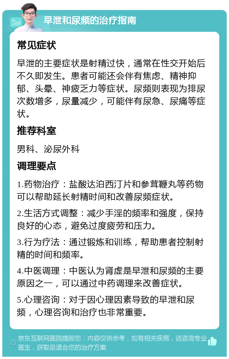 早泄和尿频的治疗指南 常见症状 早泄的主要症状是射精过快，通常在性交开始后不久即发生。患者可能还会伴有焦虑、精神抑郁、头晕、神疲乏力等症状。尿频则表现为排尿次数增多，尿量减少，可能伴有尿急、尿痛等症状。 推荐科室 男科、泌尿外科 调理要点 1.药物治疗：盐酸达泊西汀片和参茸鞭丸等药物可以帮助延长射精时间和改善尿频症状。 2.生活方式调整：减少手淫的频率和强度，保持良好的心态，避免过度疲劳和压力。 3.行为疗法：通过锻炼和训练，帮助患者控制射精的时间和频率。 4.中医调理：中医认为肾虚是早泄和尿频的主要原因之一，可以通过中药调理来改善症状。 5.心理咨询：对于因心理因素导致的早泄和尿频，心理咨询和治疗也非常重要。