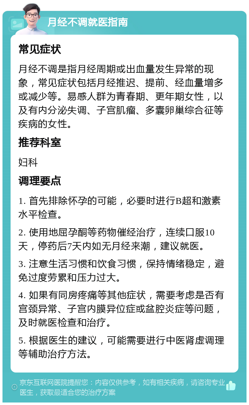 月经不调就医指南 常见症状 月经不调是指月经周期或出血量发生异常的现象，常见症状包括月经推迟、提前、经血量增多或减少等。易感人群为青春期、更年期女性，以及有内分泌失调、子宫肌瘤、多囊卵巢综合征等疾病的女性。 推荐科室 妇科 调理要点 1. 首先排除怀孕的可能，必要时进行B超和激素水平检查。 2. 使用地屈孕酮等药物催经治疗，连续口服10天，停药后7天内如无月经来潮，建议就医。 3. 注意生活习惯和饮食习惯，保持情绪稳定，避免过度劳累和压力过大。 4. 如果有同房疼痛等其他症状，需要考虑是否有宫颈异常、子宫内膜异位症或盆腔炎症等问题，及时就医检查和治疗。 5. 根据医生的建议，可能需要进行中医肾虚调理等辅助治疗方法。