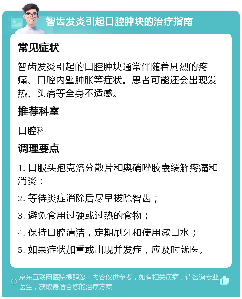 智齿发炎引起口腔肿块的治疗指南 常见症状 智齿发炎引起的口腔肿块通常伴随着剧烈的疼痛、口腔内壁肿胀等症状。患者可能还会出现发热、头痛等全身不适感。 推荐科室 口腔科 调理要点 1. 口服头孢克洛分散片和奥硝唑胶囊缓解疼痛和消炎； 2. 等待炎症消除后尽早拔除智齿； 3. 避免食用过硬或过热的食物； 4. 保持口腔清洁，定期刷牙和使用漱口水； 5. 如果症状加重或出现并发症，应及时就医。