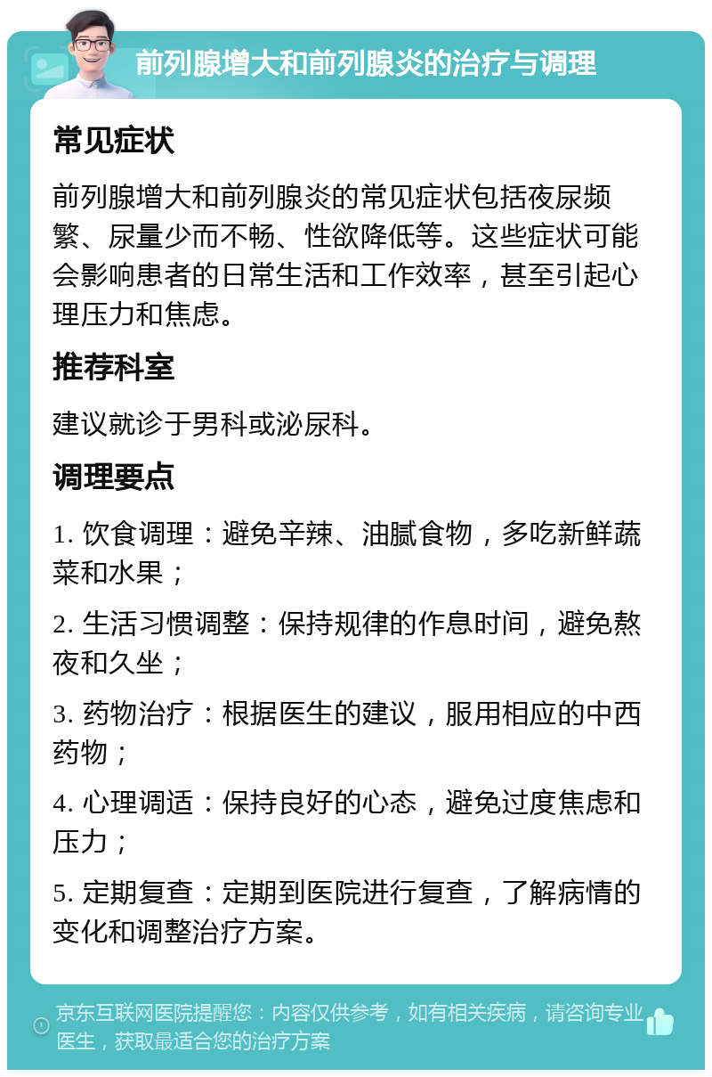 前列腺增大和前列腺炎的治疗与调理 常见症状 前列腺增大和前列腺炎的常见症状包括夜尿频繁、尿量少而不畅、性欲降低等。这些症状可能会影响患者的日常生活和工作效率，甚至引起心理压力和焦虑。 推荐科室 建议就诊于男科或泌尿科。 调理要点 1. 饮食调理：避免辛辣、油腻食物，多吃新鲜蔬菜和水果； 2. 生活习惯调整：保持规律的作息时间，避免熬夜和久坐； 3. 药物治疗：根据医生的建议，服用相应的中西药物； 4. 心理调适：保持良好的心态，避免过度焦虑和压力； 5. 定期复查：定期到医院进行复查，了解病情的变化和调整治疗方案。