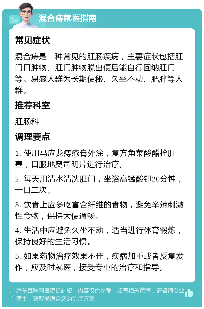 混合痔就医指南 常见症状 混合痔是一种常见的肛肠疾病，主要症状包括肛门口肿物、肛门肿物脱出便后能自行回纳肛门等。易感人群为长期便秘、久坐不动、肥胖等人群。 推荐科室 肛肠科 调理要点 1. 使用马应龙痔疮膏外涂，复方角菜酸酯栓肛塞，口服地奥司明片进行治疗。 2. 每天用清水清洗肛门，坐浴高锰酸钾20分钟，一日二次。 3. 饮食上应多吃富含纤维的食物，避免辛辣刺激性食物，保持大便通畅。 4. 生活中应避免久坐不动，适当进行体育锻炼，保持良好的生活习惯。 5. 如果药物治疗效果不佳，疾病加重或者反复发作，应及时就医，接受专业的治疗和指导。