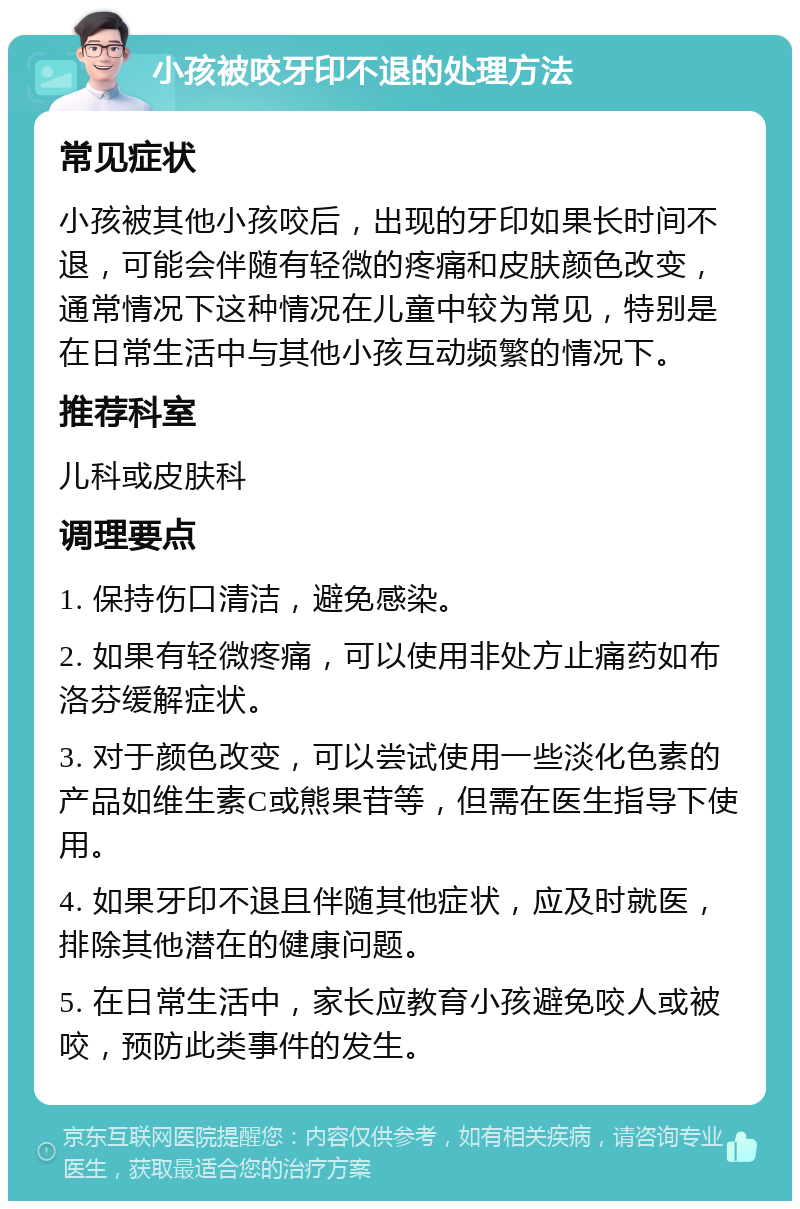 小孩被咬牙印不退的处理方法 常见症状 小孩被其他小孩咬后，出现的牙印如果长时间不退，可能会伴随有轻微的疼痛和皮肤颜色改变，通常情况下这种情况在儿童中较为常见，特别是在日常生活中与其他小孩互动频繁的情况下。 推荐科室 儿科或皮肤科 调理要点 1. 保持伤口清洁，避免感染。 2. 如果有轻微疼痛，可以使用非处方止痛药如布洛芬缓解症状。 3. 对于颜色改变，可以尝试使用一些淡化色素的产品如维生素C或熊果苷等，但需在医生指导下使用。 4. 如果牙印不退且伴随其他症状，应及时就医，排除其他潜在的健康问题。 5. 在日常生活中，家长应教育小孩避免咬人或被咬，预防此类事件的发生。