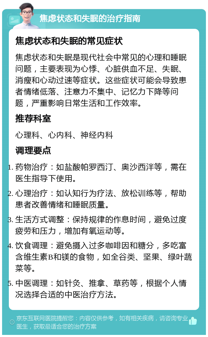 焦虑状态和失眠的治疗指南 焦虑状态和失眠的常见症状 焦虑状态和失眠是现代社会中常见的心理和睡眠问题，主要表现为心悸、心脏供血不足、失眠、消瘦和心动过速等症状。这些症状可能会导致患者情绪低落、注意力不集中、记忆力下降等问题，严重影响日常生活和工作效率。 推荐科室 心理科、心内科、神经内科 调理要点 药物治疗：如盐酸帕罗西汀、奥沙西泮等，需在医生指导下使用。 心理治疗：如认知行为疗法、放松训练等，帮助患者改善情绪和睡眠质量。 生活方式调整：保持规律的作息时间，避免过度疲劳和压力，增加有氧运动等。 饮食调理：避免摄入过多咖啡因和糖分，多吃富含维生素B和镁的食物，如全谷类、坚果、绿叶蔬菜等。 中医调理：如针灸、推拿、草药等，根据个人情况选择合适的中医治疗方法。