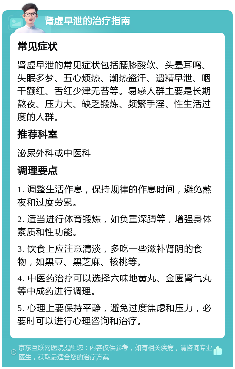 肾虚早泄的治疗指南 常见症状 肾虚早泄的常见症状包括腰膝酸软、头晕耳鸣、失眠多梦、五心烦热、潮热盗汗、遗精早泄、咽干颧红、舌红少津无苔等。易感人群主要是长期熬夜、压力大、缺乏锻炼、频繁手淫、性生活过度的人群。 推荐科室 泌尿外科或中医科 调理要点 1. 调整生活作息，保持规律的作息时间，避免熬夜和过度劳累。 2. 适当进行体育锻炼，如负重深蹲等，增强身体素质和性功能。 3. 饮食上应注意清淡，多吃一些滋补肾阴的食物，如黑豆、黑芝麻、核桃等。 4. 中医药治疗可以选择六味地黄丸、金匮肾气丸等中成药进行调理。 5. 心理上要保持平静，避免过度焦虑和压力，必要时可以进行心理咨询和治疗。