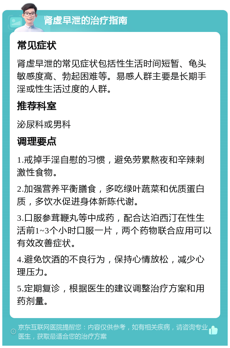 肾虚早泄的治疗指南 常见症状 肾虚早泄的常见症状包括性生活时间短暂、龟头敏感度高、勃起困难等。易感人群主要是长期手淫或性生活过度的人群。 推荐科室 泌尿科或男科 调理要点 1.戒掉手淫自慰的习惯，避免劳累熬夜和辛辣刺激性食物。 2.加强营养平衡膳食，多吃绿叶蔬菜和优质蛋白质，多饮水促进身体新陈代谢。 3.口服参茸鞭丸等中成药，配合达泊西汀在性生活前1~3个小时口服一片，两个药物联合应用可以有效改善症状。 4.避免饮酒的不良行为，保持心情放松，减少心理压力。 5.定期复诊，根据医生的建议调整治疗方案和用药剂量。