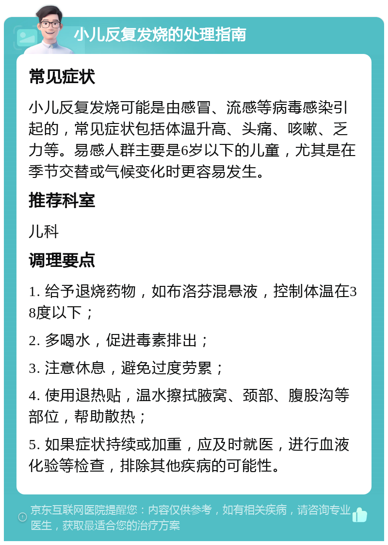 小儿反复发烧的处理指南 常见症状 小儿反复发烧可能是由感冒、流感等病毒感染引起的，常见症状包括体温升高、头痛、咳嗽、乏力等。易感人群主要是6岁以下的儿童，尤其是在季节交替或气候变化时更容易发生。 推荐科室 儿科 调理要点 1. 给予退烧药物，如布洛芬混悬液，控制体温在38度以下； 2. 多喝水，促进毒素排出； 3. 注意休息，避免过度劳累； 4. 使用退热贴，温水擦拭腋窝、颈部、腹股沟等部位，帮助散热； 5. 如果症状持续或加重，应及时就医，进行血液化验等检查，排除其他疾病的可能性。