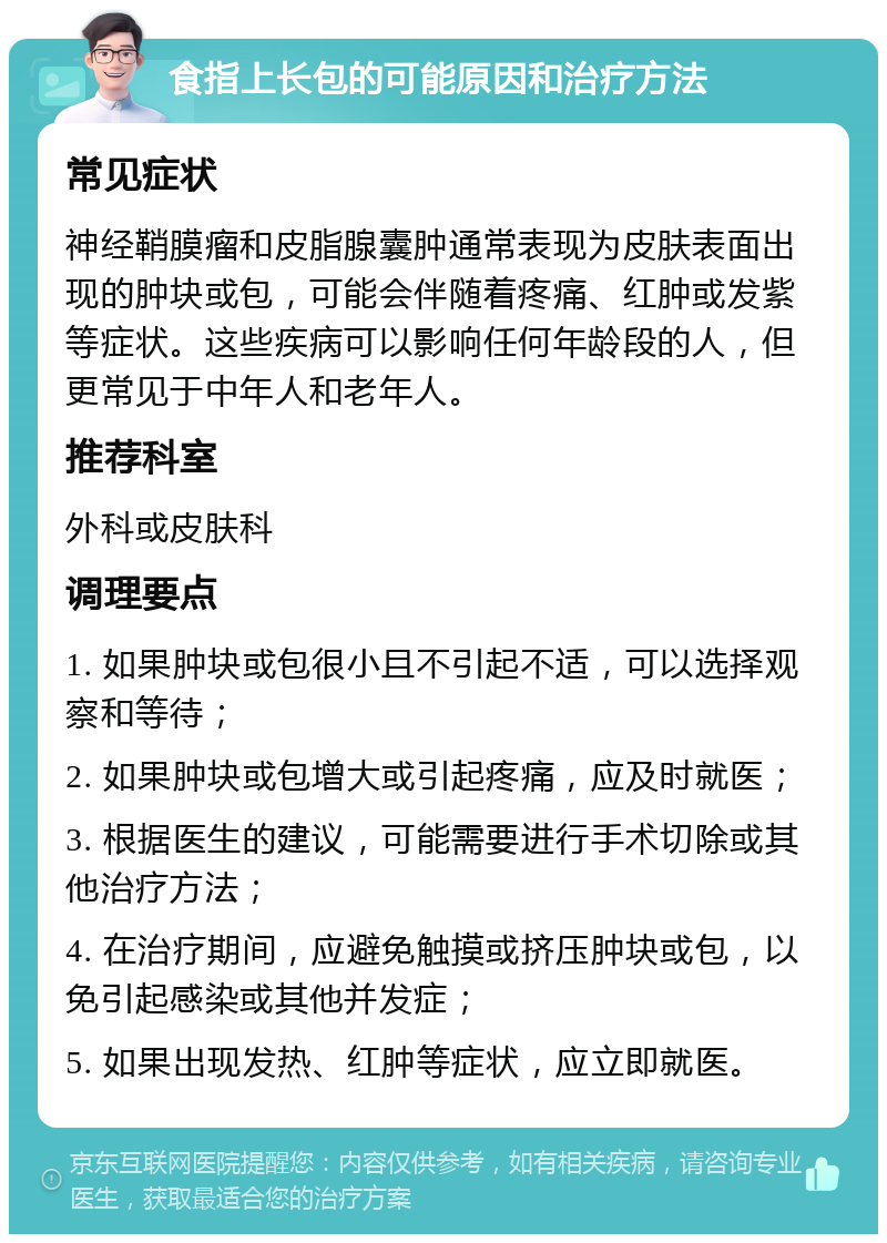 食指上长包的可能原因和治疗方法 常见症状 神经鞘膜瘤和皮脂腺囊肿通常表现为皮肤表面出现的肿块或包，可能会伴随着疼痛、红肿或发紫等症状。这些疾病可以影响任何年龄段的人，但更常见于中年人和老年人。 推荐科室 外科或皮肤科 调理要点 1. 如果肿块或包很小且不引起不适，可以选择观察和等待； 2. 如果肿块或包增大或引起疼痛，应及时就医； 3. 根据医生的建议，可能需要进行手术切除或其他治疗方法； 4. 在治疗期间，应避免触摸或挤压肿块或包，以免引起感染或其他并发症； 5. 如果出现发热、红肿等症状，应立即就医。