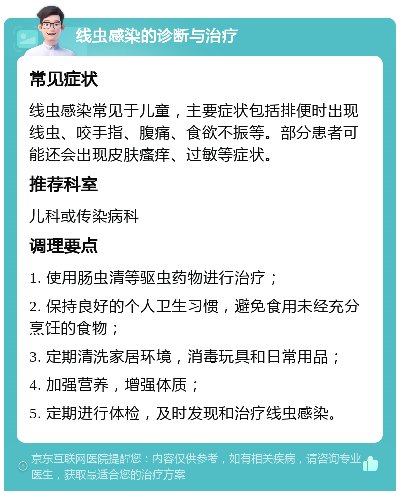 线虫感染的诊断与治疗 常见症状 线虫感染常见于儿童，主要症状包括排便时出现线虫、咬手指、腹痛、食欲不振等。部分患者可能还会出现皮肤瘙痒、过敏等症状。 推荐科室 儿科或传染病科 调理要点 1. 使用肠虫清等驱虫药物进行治疗； 2. 保持良好的个人卫生习惯，避免食用未经充分烹饪的食物； 3. 定期清洗家居环境，消毒玩具和日常用品； 4. 加强营养，增强体质； 5. 定期进行体检，及时发现和治疗线虫感染。